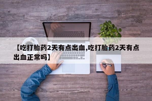 正品打胎药专卖微信【吃打胎药2天有点出血,吃打胎药2天有点出血正常吗】