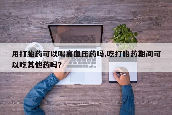 正品打胎药专卖微信用打胎药可以喝高血压药吗.吃打胎药期间可以吃其他药吗？
