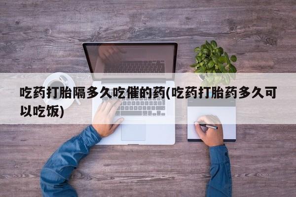 正品打胎药专卖微信吃药打胎隔多久吃催的药(吃药打胎药多久可以吃饭)
