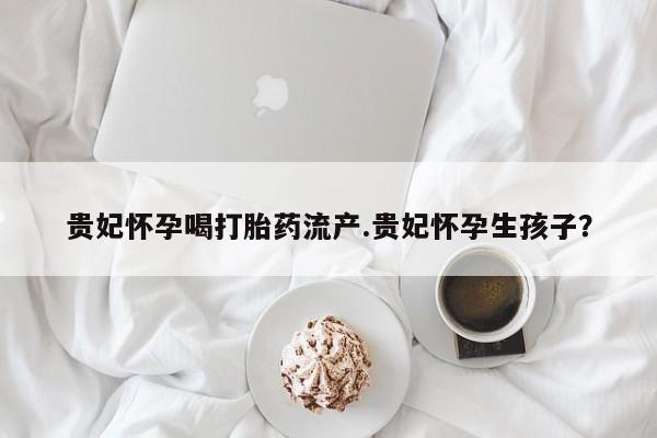 正品打胎药专卖微信贵妃怀孕喝打胎药流产.贵妃怀孕生孩子？