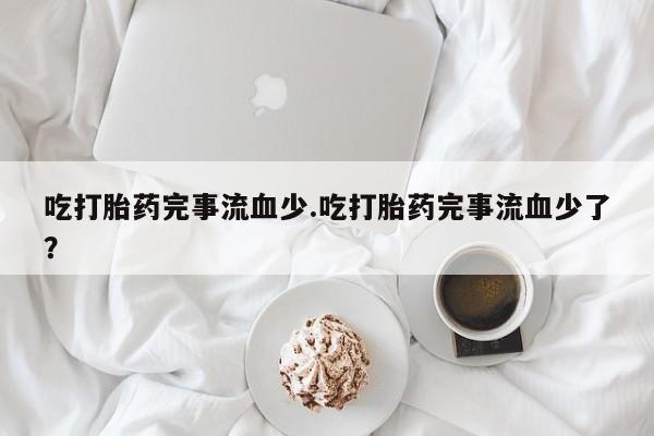 正品打胎药专卖微信吃打胎药完事流血少.吃打胎药完事流血少了？