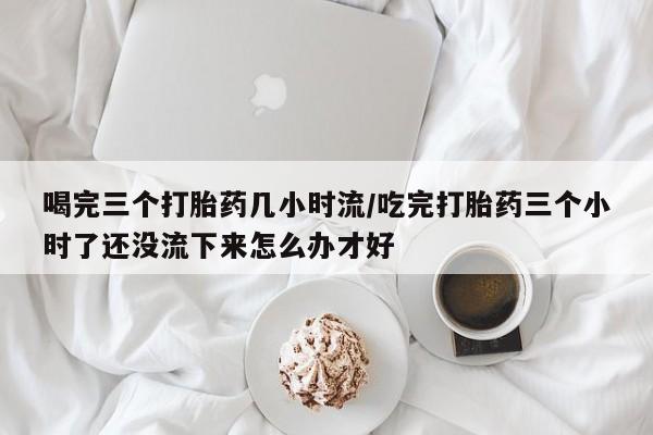 正品打胎药专卖微信喝完三个打胎药几小时流/吃完打胎药三个小时了还没流下来怎么办才好