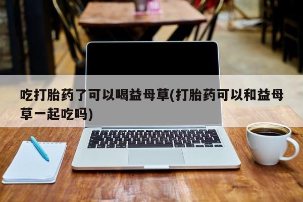 正品打胎药专卖微信吃打胎药了可以喝益母草(打胎药可以和益母草一起吃吗)