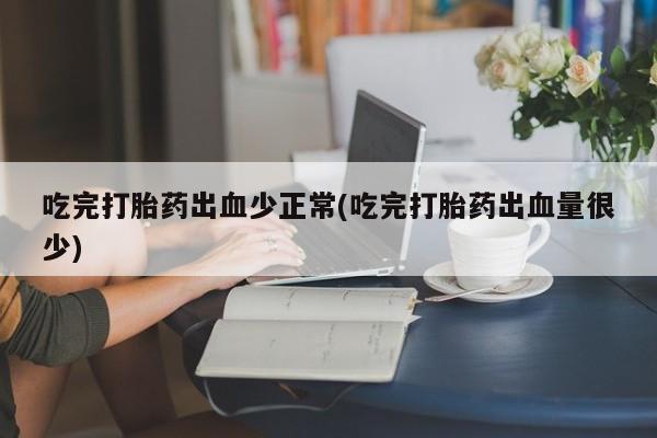 正品打胎药专卖微信吃完打胎药出血少正常(吃完打胎药出血量很少)