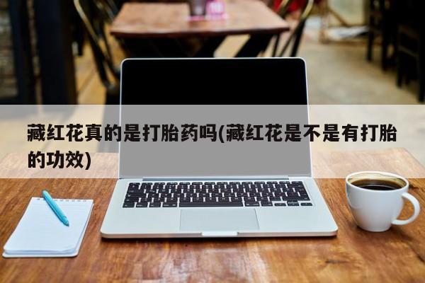 正品打胎药专卖微信藏红花真的是打胎药吗(藏红花是不是有打胎的功效)