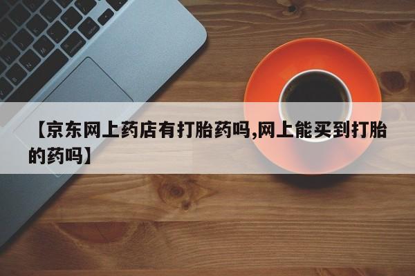 正品打胎药专卖微信【京东网上药店有打胎药吗,网上能买到打胎的药吗】