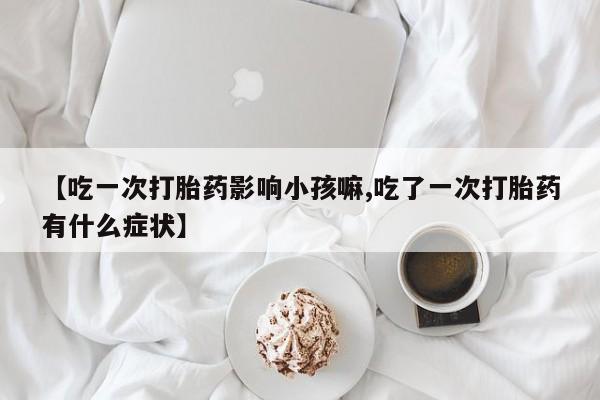 正品打胎药专卖微信【吃一次打胎药影响小孩嘛,吃了一次打胎药有什么症状】
