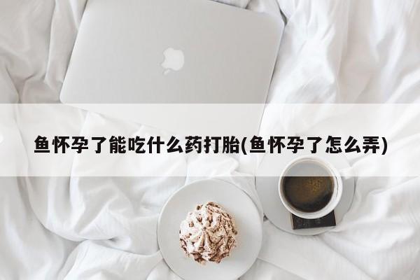 正品打胎药专卖微信鱼怀孕了能吃什么药打胎(鱼怀孕了怎么弄)