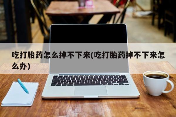 正品打胎药专卖微信吃打胎药怎么掉不下来(吃打胎药掉不下来怎么办)