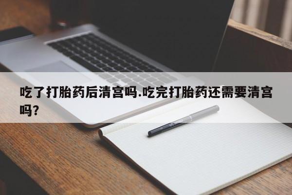 正品打胎药专卖微信吃了打胎药后清宫吗.吃完打胎药还需要清宫吗？