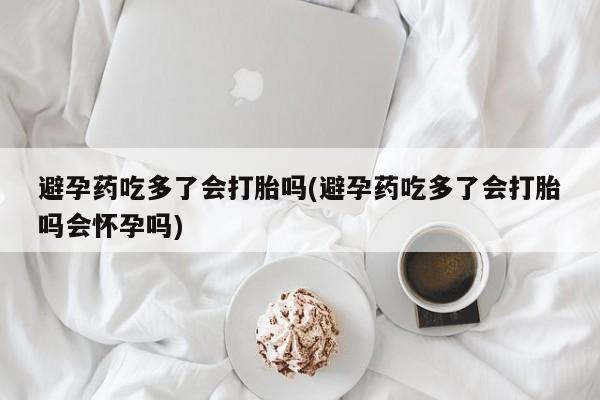 正品打胎药专卖微信避孕药吃多了会打胎吗(避孕药吃多了会打胎吗会怀孕吗)