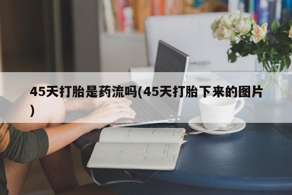 正品打胎药专卖微信45天打胎是药流吗(45天打胎下来的图片)