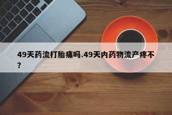 正品打胎药专卖微信49天药流打胎痛吗.49天内药物流产疼不？