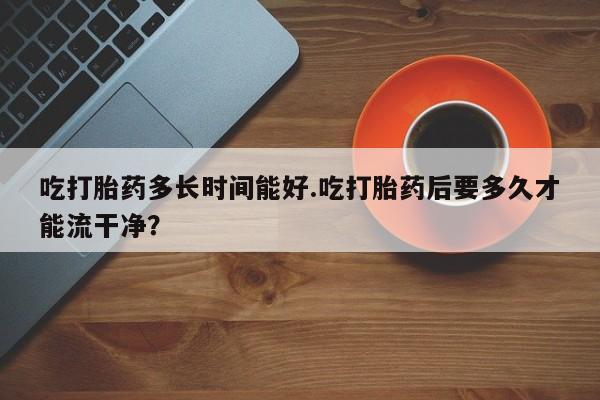 正品打胎药专卖微信吃打胎药多长时间能好.吃打胎药后要多久才能流干净？