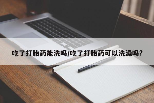 正品打胎药专卖微信吃了打胎药能洗吗/吃了打胎药可以洗澡吗?