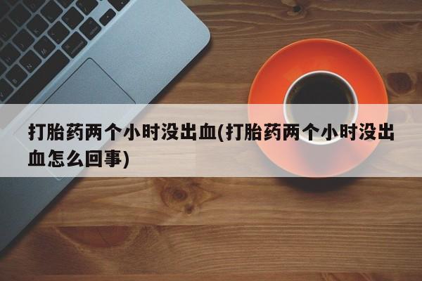 正品打胎药专卖微信打胎药两个小时没出血(打胎药两个小时没出血怎么回事)