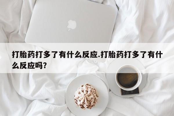 正品打胎药专卖微信打胎药打多了有什么反应.打胎药打多了有什么反应吗？