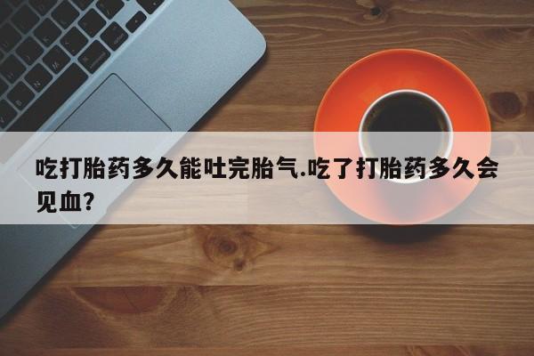 正品打胎药专卖微信吃打胎药多久能吐完胎气.吃了打胎药多久会见血？