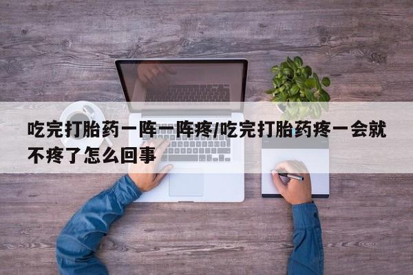 正品打胎药专卖微信吃完打胎药一阵一阵疼/吃完打胎药疼一会就不疼了怎么回事