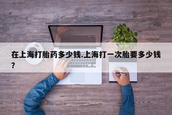 正品打胎药专卖微信在上海打胎药多少钱.上海打一次胎要多少钱？
