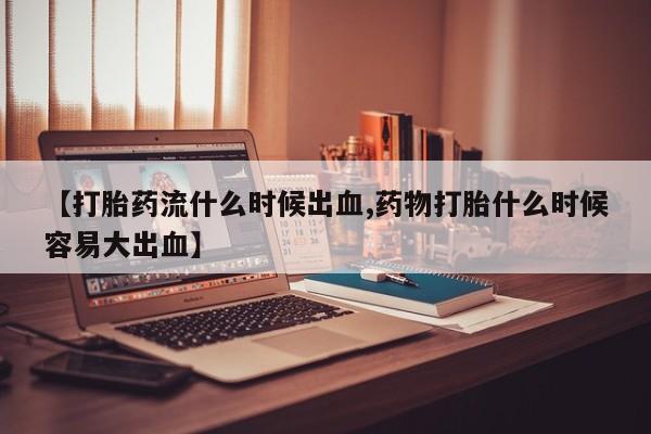 正品打胎药专卖微信【打胎药流什么时候出血,药物打胎什么时候容易大出血】