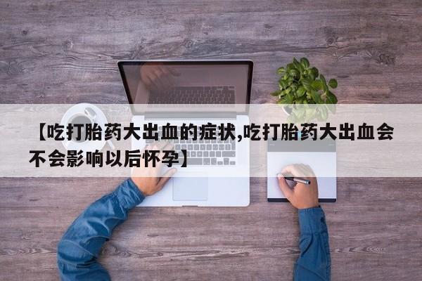 正品打胎药专卖微信【吃打胎药大出血的症状,吃打胎药大出血会不会影响以后怀孕】