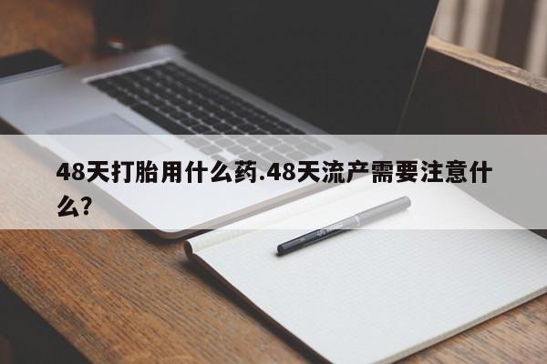 正品打胎药专卖微信48天打胎用什么药.48天流产需要注意什么？