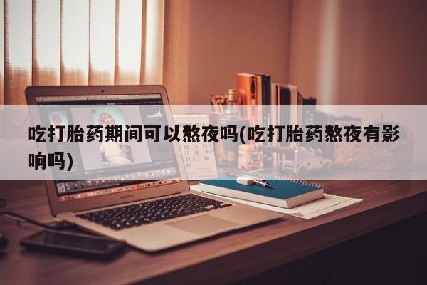 正品打胎药专卖微信吃打胎药期间可以熬夜吗(吃打胎药熬夜有影响吗)