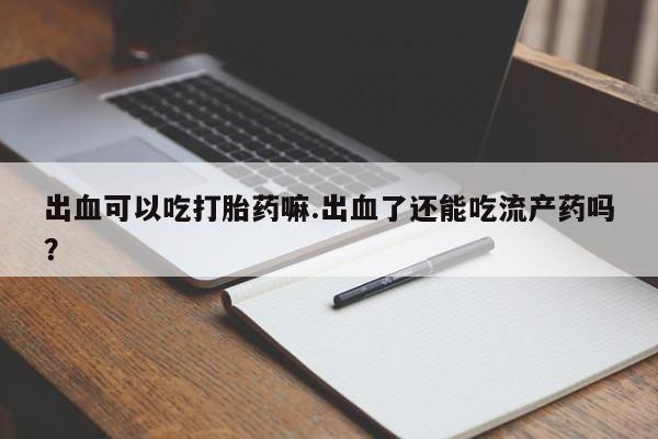 正品打胎药专卖微信出血可以吃打胎药嘛.出血了还能吃流产药吗?