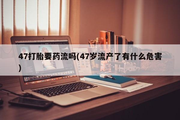 正品打胎药专卖微信47打胎要药流吗(47岁流产了有什么危害)