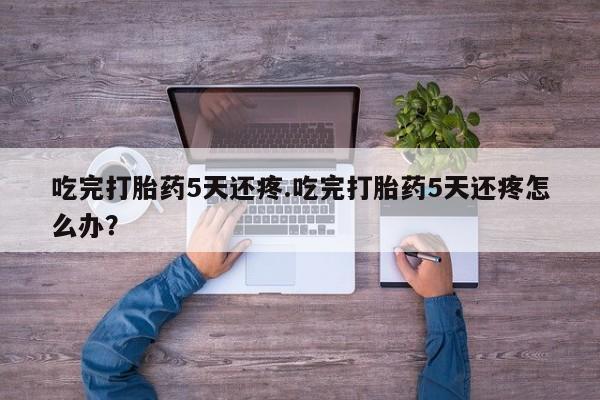 正品打胎药专卖微信吃完打胎药5天还疼.吃完打胎药5天还疼怎么办?