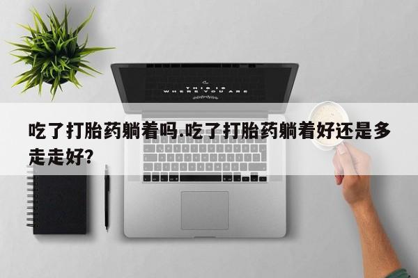 正品打胎药专卖微信吃了打胎药躺着吗.吃了打胎药躺着好还是多走走好?