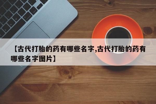 正品打胎药专卖微信【古代打胎的药有哪些名字,古代打胎的药有哪些名字图片】