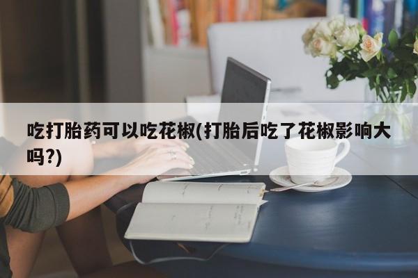 正品打胎药专卖微信吃打胎药可以吃花椒(打胎后吃了花椒影响大吗?)