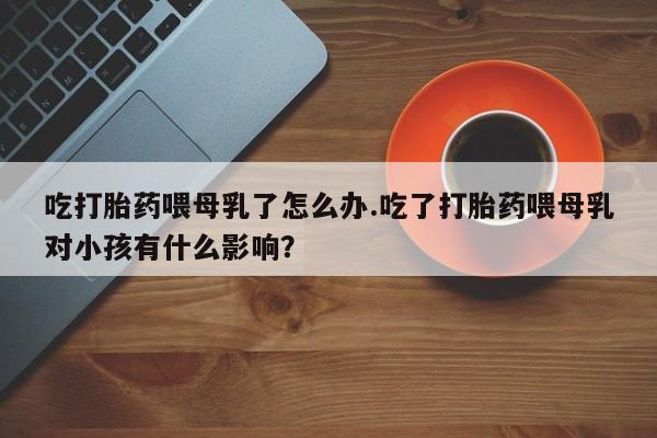 正品打胎药专卖微信吃打胎药喂母乳了怎么办.吃了打胎药喂母乳对小孩有什么影响？