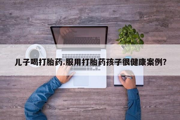正品打胎药专卖微信儿子喝打胎药.服用打胎药孩子很健康案例？
