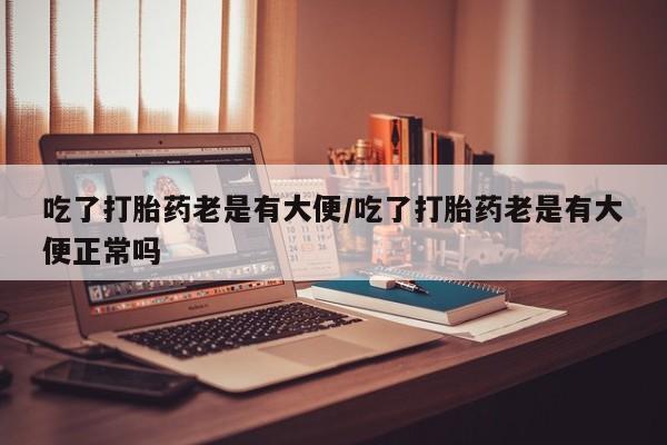 正品打胎药专卖微信吃了打胎药老是有大便/吃了打胎药老是有大便正常吗