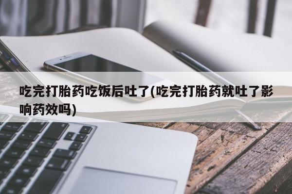 正品打胎药专卖微信吃完打胎药吃饭后吐了(吃完打胎药就吐了影响药效吗)