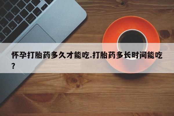 正品打胎药专卖微信怀孕打胎药多久才能吃.打胎药多长时间能吃?