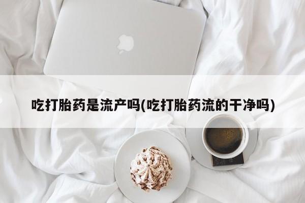 正品打胎药专卖微信吃打胎药是流产吗(吃打胎药流的干净吗)