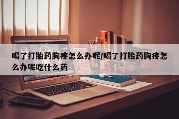 正品打胎药专卖微信喝了打胎药胸疼怎么办呢/喝了打胎药胸疼怎么办呢吃什么药