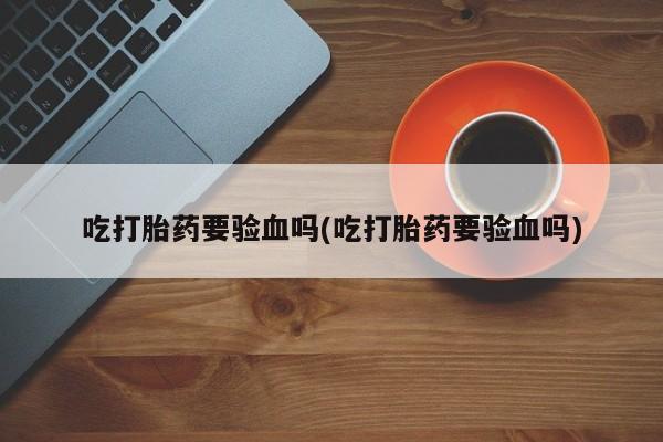 正品打胎药专卖微信吃打胎药要验血吗(吃打胎药要验血吗)