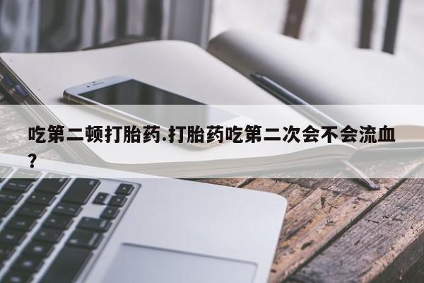 正品打胎药专卖微信吃第二顿打胎药.打胎药吃第二次会不会流血?