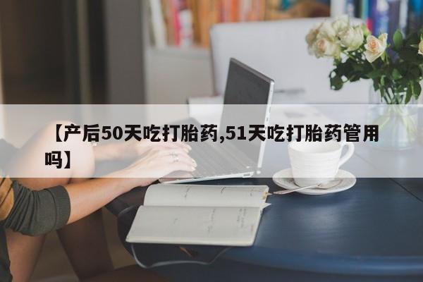 正品打胎药专卖微信【产后50天吃打胎药,51天吃打胎药管用吗】