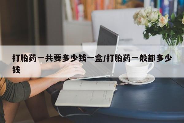 正品打胎药专卖微信打胎药一共要多少钱一盒/打胎药一般都多少钱