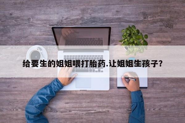 正品打胎药专卖微信给要生的姐姐喂打胎药.让姐姐生孩子？