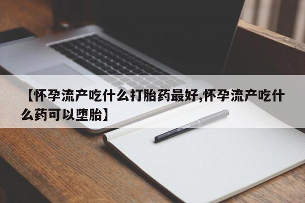 正品打胎药专卖微信【怀孕流产吃什么打胎药最好,怀孕流产吃什么药可以堕胎】