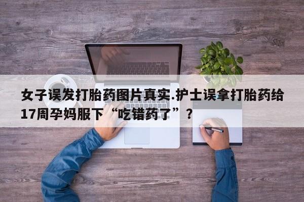 正品打胎药专卖微信女子误发打胎药图片真实.护士误拿打胎药给17周孕妈服下“吃错药了”？