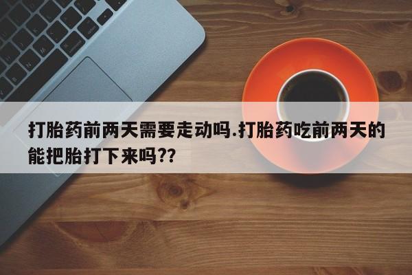 正品打胎药专卖微信打胎药前两天需要走动吗.打胎药吃前两天的能把胎打下来吗?？