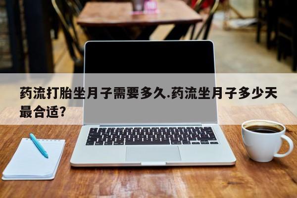 正品打胎药专卖微信药流打胎坐月子需要多久.药流坐月子多少天最合适？